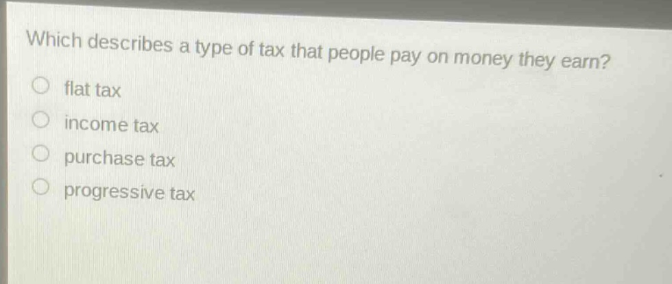which describes a type of tax that people pay on money they earn?\nflat tax\nincome tax\npurchase tax\nprogressive tax