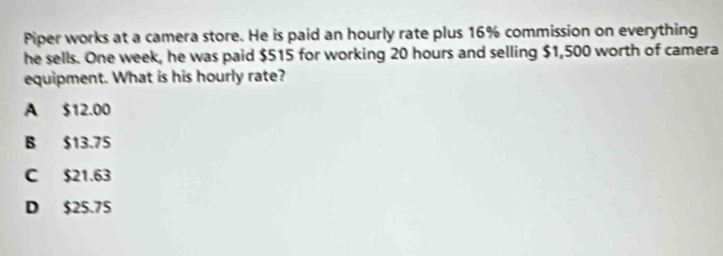piper works at a camera store. he is paid an hourly rate plus 16% commission on everything he sells. one week, he was paid $515 for working 20 hours and selling $1,500 worth of camera equipment. what is his hourly rate?\na $12.00\nb $13.75\nc $21.63\nd $25.75