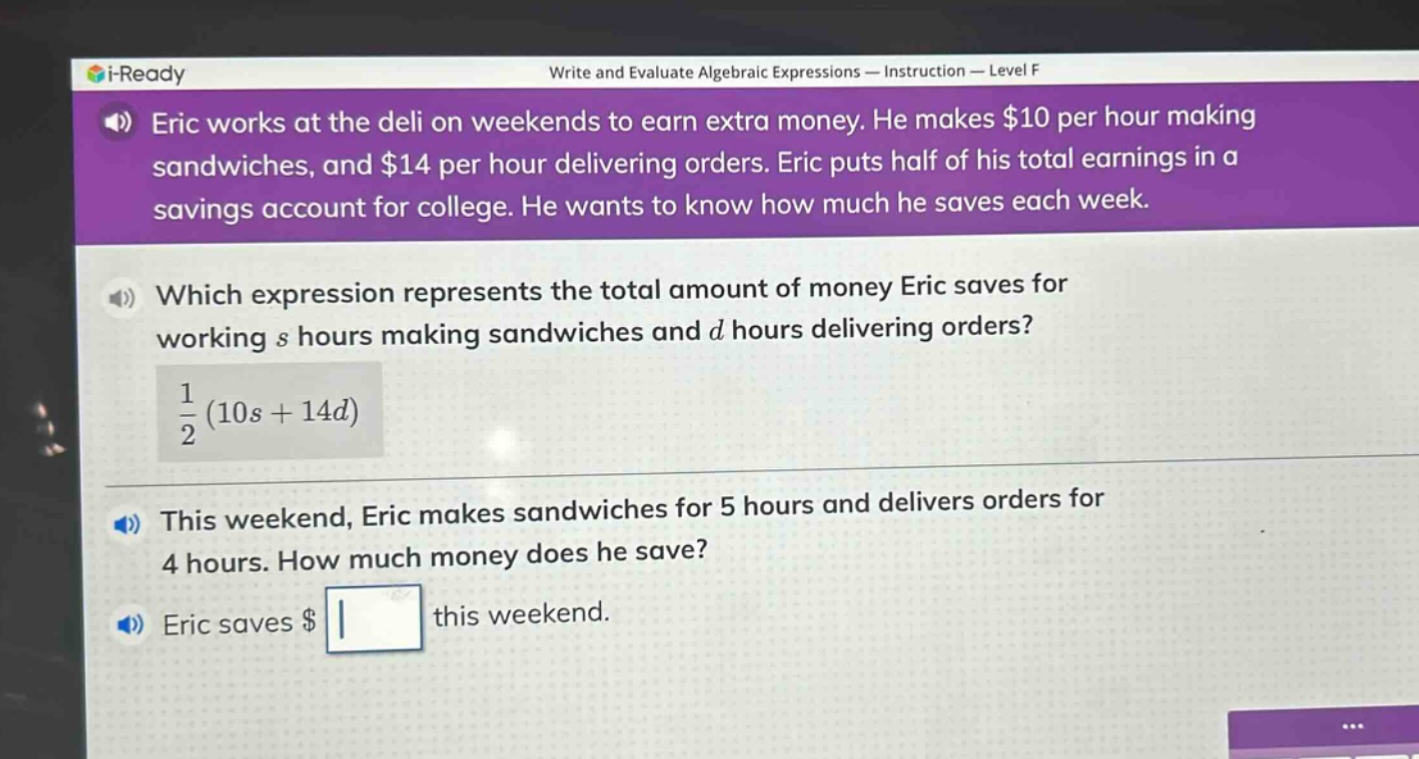 eric works at the deli on weekends to earn extra money. he makes $10 per hour making sandwiches, and $14 per hour delivering orders. eric puts half of his total earnings in a savings account for college. he wants to know how much he saves each week.\nwhich expression represents the total amount of money eric saves for working s hours making sandwiches and d hours delivering orders?\n$\frac{1}{2}(10s + 14d)$\nthis weekend, eric makes sandwiches for 5 hours and delivers orders for 4 hours. how much money does he save?\neric saves $ square$ this weekend.