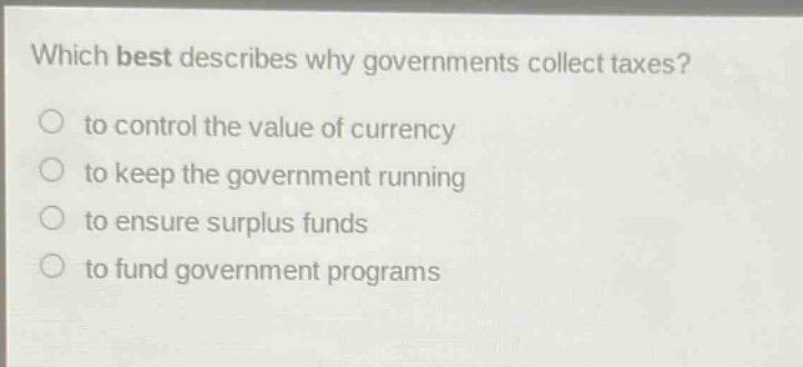 which best describes why governments collect taxes?\n to control the value of currency\n to keep the government running\n to ensure surplus funds\n to fund government programs
