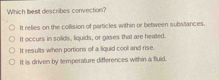 which best describes convection?\nit relies on the collision of particles within or between substances.\nit occurs in solids, liquids, or gases that are heated.\nit results when portions of a liquid cool and rise.\nit is driven by temperature differences within a fluid.