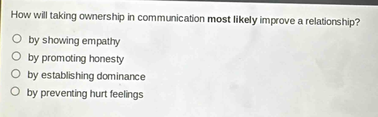 how will taking ownership in communication most likely improve a relationship?\nby showing empathy\nby promoting honesty\nby establishing dominance\nby preventing hurt feelings