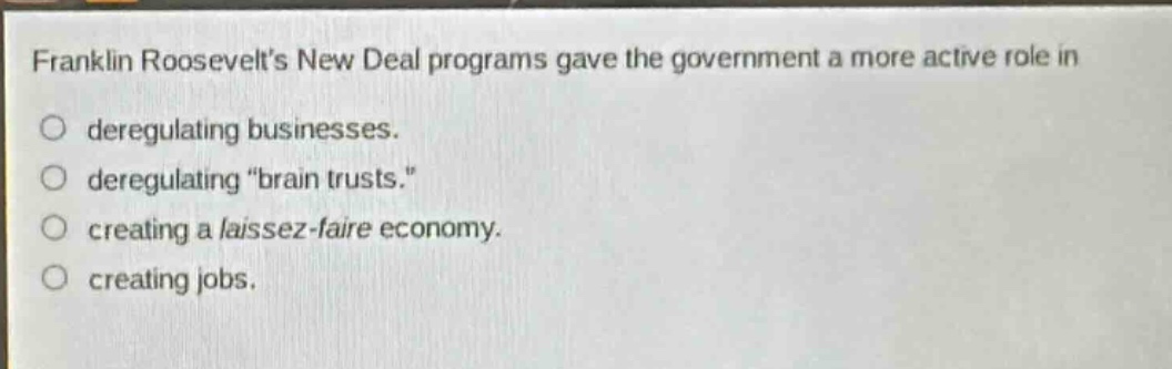 franklin roosevelts new deal programs gave the government a more active role in\nderegulating businesses.\nderegulating \brain trusts.\\ncreating a laissez - faire economy.\ncreating jobs.