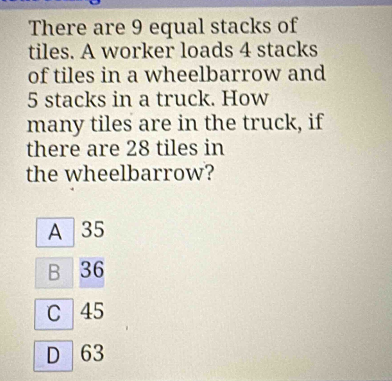 there are 9 equal stacks of tiles. a worker loads 4 stacks of tiles in a wheelbarrow and 5 stacks in a truck. how many tiles are in the truck, if there are 28 tiles in the wheelbarrow?\na 35\nb 36\nc 45\nd 63