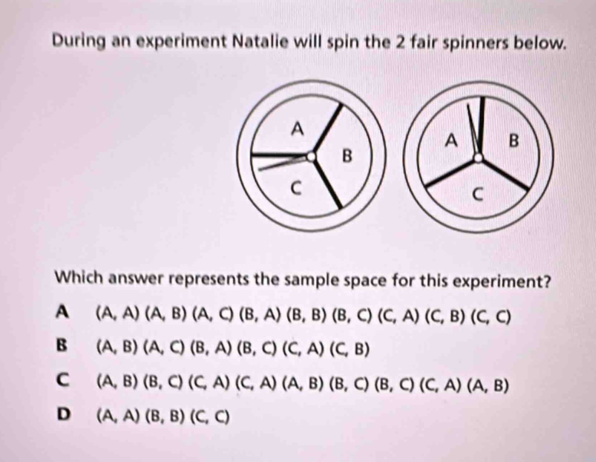 during an experiment natalie will spin the 2 fair spinners below. which answer represents the sample space for this experiment? a (a, a) (a, b) (a, c) (b, a) (b, b) (b, c) (c, a) (c, b) (c, c) b (a, b) (a, c) (b, a) (b, c) (c, a) (c, b) c (a, b) (b, c) (c, a) (c, a) (a, b) (b, c) (b, c) (c, a) (a, b) d (a, a) (b, b) (c, c)