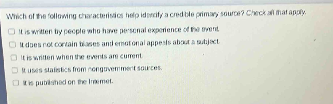 which of the following characteristics help identify a credible primary source? check all that apply.\n□ it is written by people who have personal experience of the event.\n□ it does not contain biases and emotional appeals about a subject.\n□ it is written when the events are current.\n□ it uses statistics from nongovernment sources.\n□ it is published on the internet.