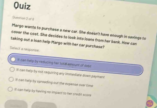 quiz\nquestion 2 of 8\nmargo wants to purchase a new car. she doesnt have enough in savings to cover the cost. she decides to look into loans from her bank. how can taking out a loan help margo with her car purchase?\nselect a response.\nit can help by reducing her total amount of debt\nit can help by not requiring any immediate down - payment\nit can help by spreading out the expense over time\nit can help by having no impact to her credit score