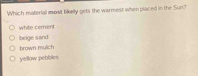which material most likely gets the warmest when placed in the sun?\nwhite cement\nbeige sand\nbrown mulch\nyellow pebbles
