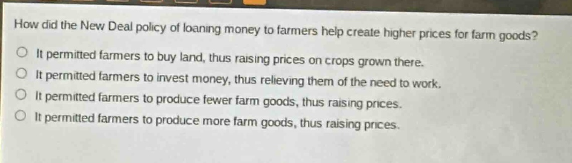 how did the new deal policy of loaning money to farmers help create higher prices for farm goods?\nit permitted farmers to buy land, thus raising prices on crops grown there.\nit permitted farmers to invest money, thus relieving them of the need to work.\nit permitted farmers to produce fewer farm goods, thus raising prices.\nit permitted farmers to produce more farm goods, thus raising prices.