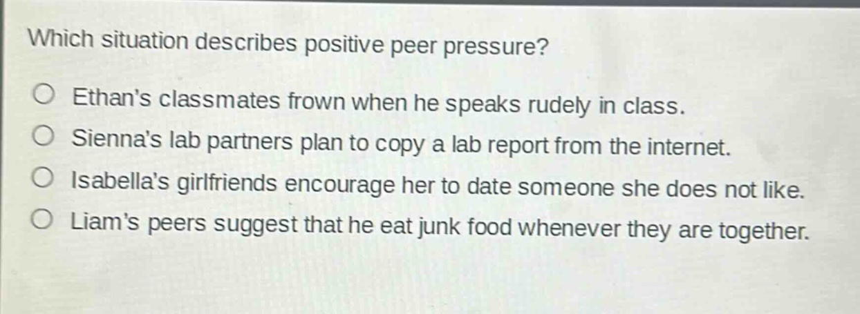 which situation describes positive peer pressure?\n○ ethans classmates frown when he speaks rudely in class.\n○ siennas lab partners plan to copy a lab report from the internet.\n○ isabellas girlfriends encourage her to date someone she does not like.\n○ liams peers suggest that he eat junk food whenever they are together.