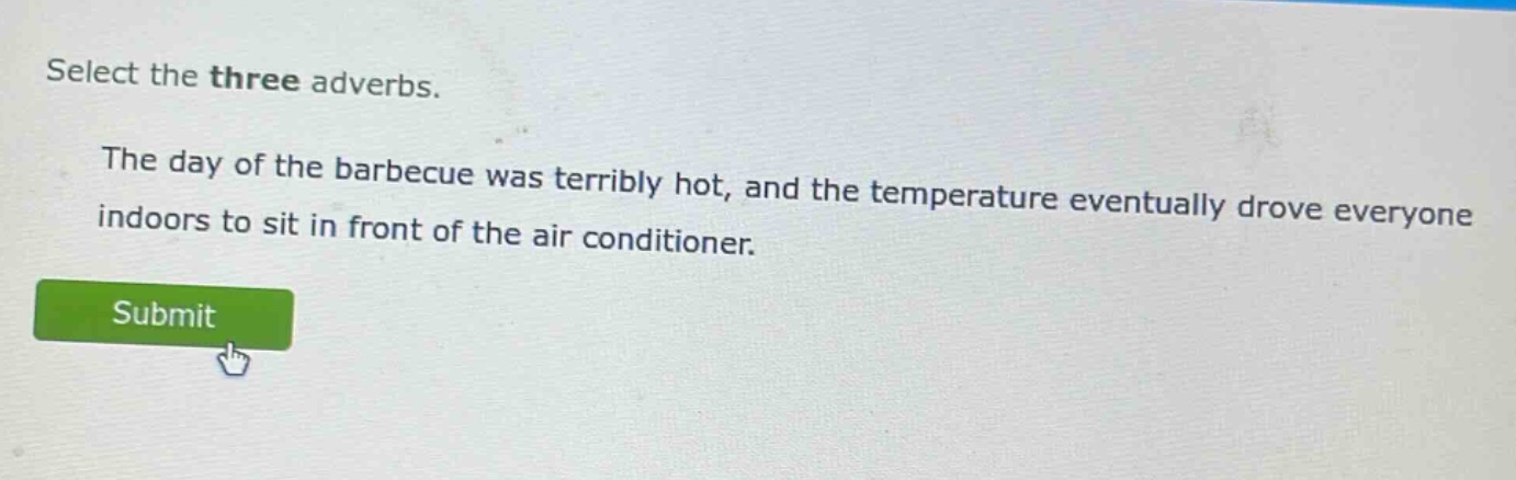 select the three adverbs.\nthe day of the barbecue was terribly hot, and the temperature eventually drove everyone indoors to sit in front of the air conditioner.