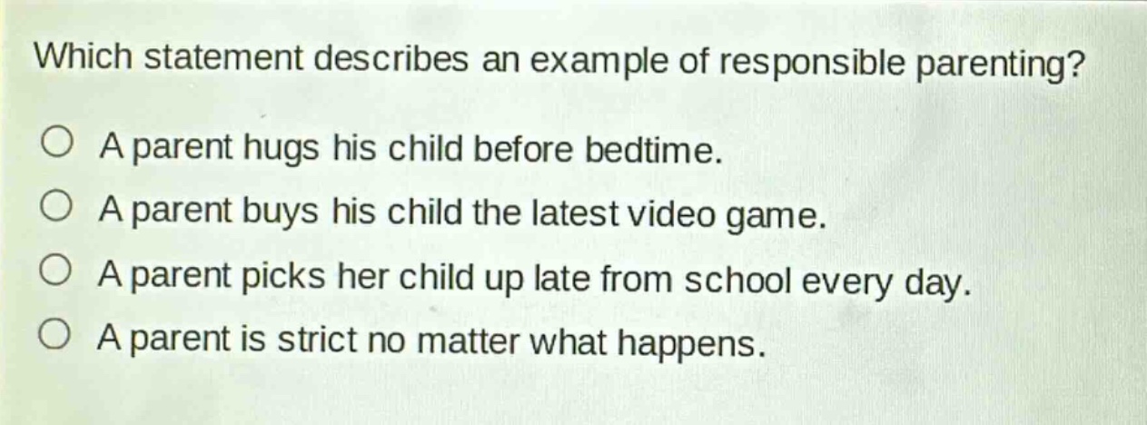which statement describes an example of responsible parenting?\na parent hugs his child before bedtime.\na parent buys his child the latest video game.\na parent picks her child up late from school every day.\na parent is strict no matter what happens.
