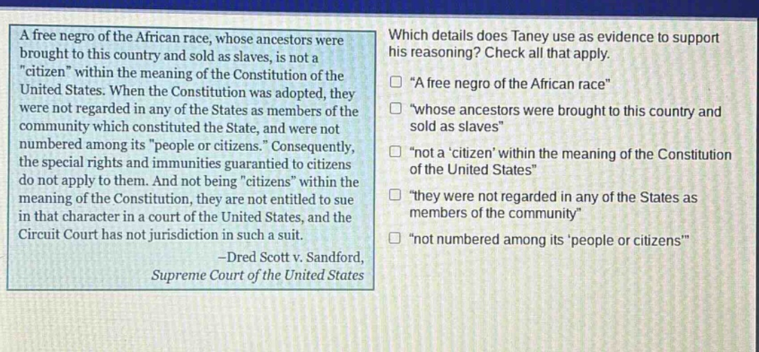 a free negro of the african race, whose ancestors were brought to this country and sold as slaves, is not a \citizen\ within the meaning of the constitution of the united states. when the constitution was adopted, they were not regarded in any of the states as members of the community which constituted the state, and were not numbered among its \people or citizens.\ consequently, the special rights and immunities guaranteed to citizens do not apply to them. and not being \citizens\ within the meaning of the constitution, they are not entitled to sue in that character in a court of the united states, and the circuit court has not jurisdiction in such a suit. -dred scott v. sandford, supreme court of the united states\nwhich details does taney use as evidence to support his reasoning? check all that apply.\n□ \a free negro of the african race\\n□ \whose ancestors were brought to this country and sold as slaves\\n□ \not a citizen within the meaning of the constitution of the united states\\n□ \they were not regarded in any of the states as members of the community\\n□ \not numbered among its people or citizens\