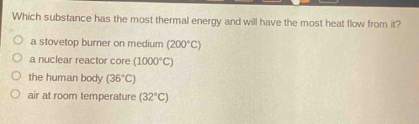 which substance has the most thermal energy and will have the most heat flow from it?\n a stovetop burner on medium (200°c)\n a nuclear reactor core (1000°c)\n the human body (36°c)\n air at room temperature (32°c)