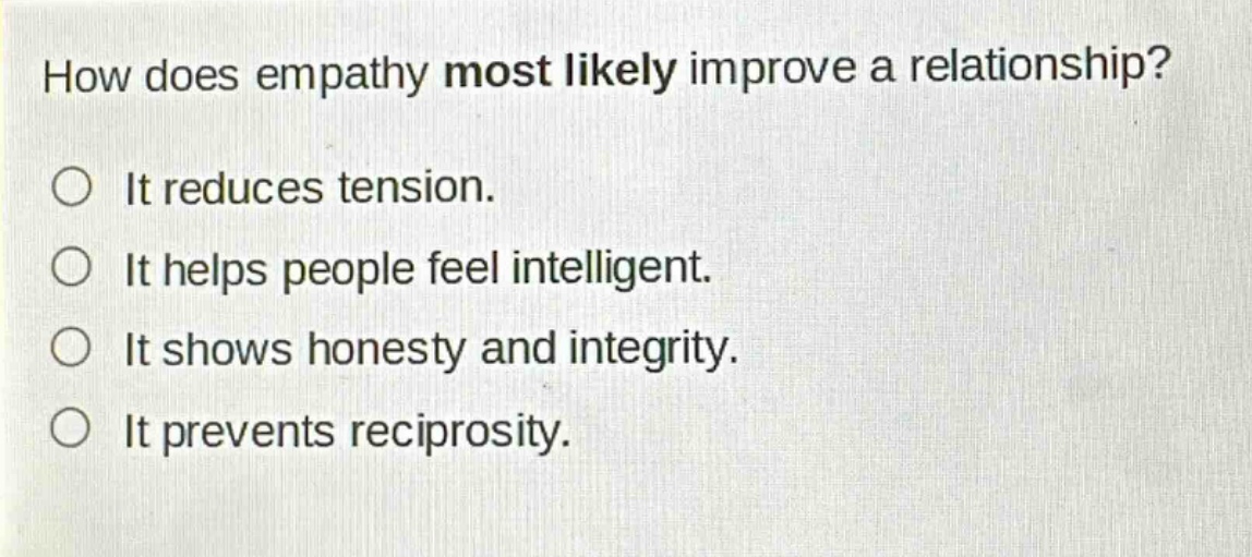 how does empathy most likely improve a relationship?\nit reduces tension.\nit helps people feel intelligent.\nit shows honesty and integrity.\nit prevents reciprocity.