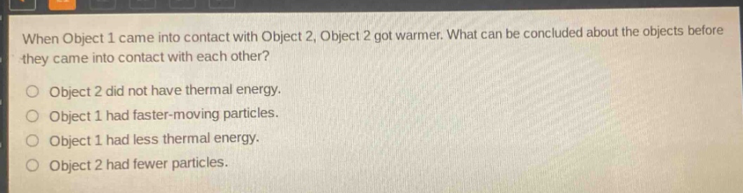 when object 1 came into contact with object 2, object 2 got warmer. what can be concluded about the objects before they came into contact with each other?\nobject 2 did not have thermal energy.\nobject 1 had faster - moving particles.\nobject 1 had less thermal energy.\nobject 2 had fewer particles.