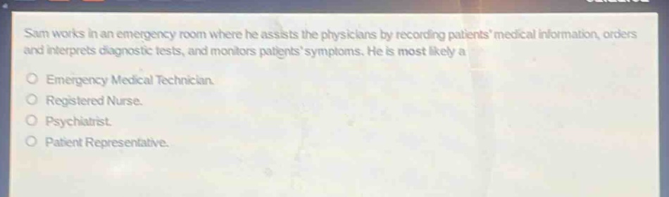 sam works in an emergency room where he assists the physicians by recording patients medical information, orders and interprets diagnostic tests, and monitors patients symptoms. he is most likely a\nemergency medical technician.\nregistered nurse.\npsychiatrist.\npatient representative.