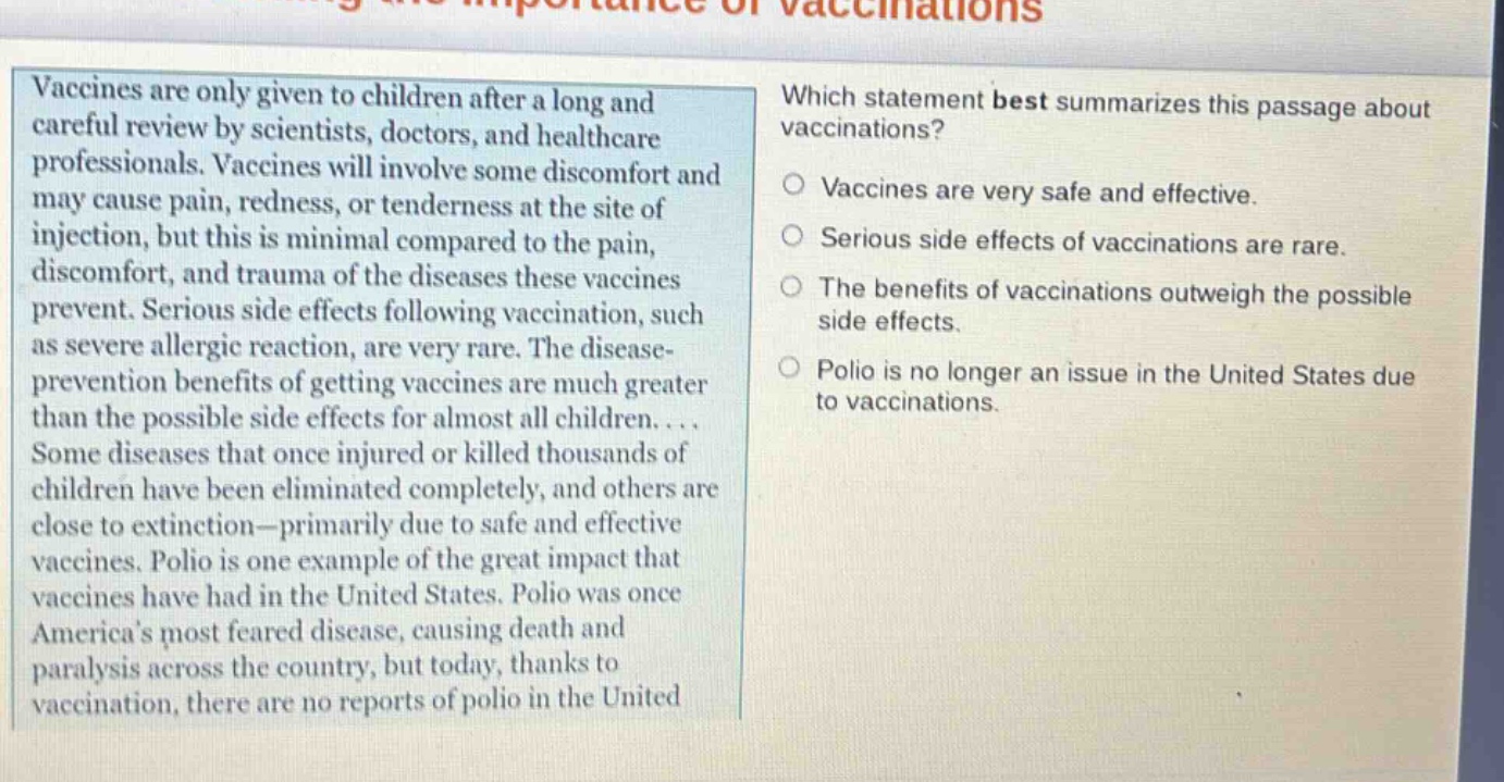 vaccines are only given to children after a long and careful review by scientists, doctors, and healthcare professionals. vaccines will involve some discomfort and may cause pain, redness, or tenderness at the site of injection, but this is minimal compared to the pain, discomfort, and trauma of the diseases these vaccines prevent. serious side effects following vaccination, such as severe allergic reaction, are very rare. the disease - prevention benefits of getting vaccines are much greater than the possible side effects for almost all children.... some diseases that once injured or killed thousands of children have been eliminated completely, and others are close to extinction—primarily due to safe and effective vaccines. polio is one example of the great impact that vaccines have had in the united states. polio was once americas most feared disease, causing death and paralysis across the country, but today, thanks to vaccination, there are no reports of polio in the united states. which statement best summarizes this passage about vaccinations? vaccines are very safe and effective. serious side effects of vaccinations are rare. the benefits of vaccinations outweigh the possible side effects. polio is no longer an issue in the united states due to vaccinations.