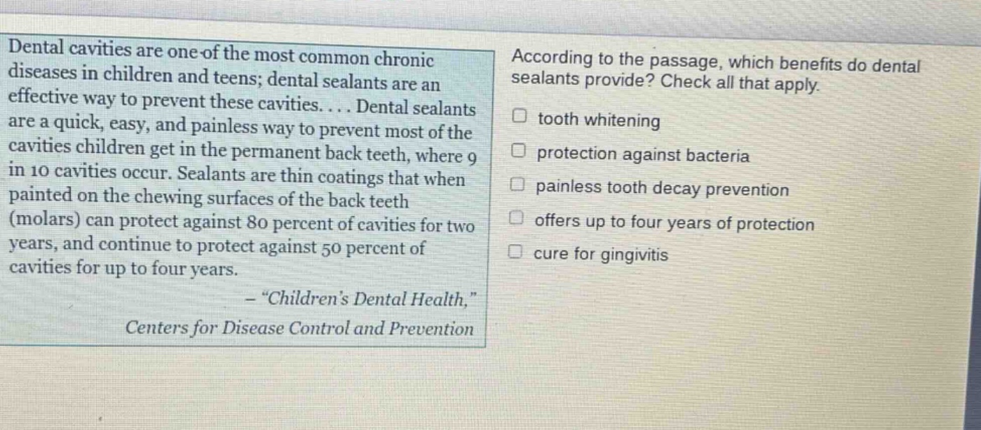 dental cavities are one of the most common chronic diseases in children and teens; dental sealants are an effective way to prevent these cavities.... dental sealants are a quick, easy, and painless way to prevent most of the cavities children get in the permanent back teeth, where 9 in 10 cavities occur. sealants are thin coatings that when painted on the chewing surfaces of the back teeth (molars) can protect against 80 percent of cavities for two years, and continue to protect against 50 percent of cavities for up to four years. - \childrens dental health,\ centers for disease control and prevention according to the passage, which benefits do dental sealants provide? check all that apply. tooth whitening protection against bacteria painless tooth decay prevention offers up to four years of protection cure for gingivitis