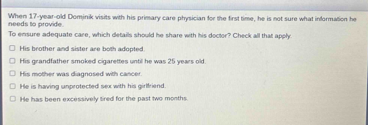 when 17 - year - old dominik visits with his primary care physician for the first time, he is not sure what information he needs to provide. to ensure adequate care, which details should he share with his doctor? check all that apply. his brother and sister are both adopted. his grandfather smoked cigarettes until he was 25 years old. his mother was diagnosed with cancer. he is having unprotected sex with his girlfriend. he has been excessively tired for the past two months.