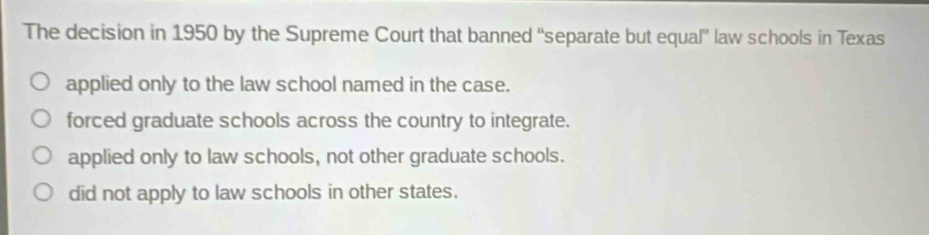 the decision in 1950 by the supreme court that banned \separate but equal\ law schools in texas\napplied only to the law school named in the case.\nforced graduate schools across the country to integrate.\napplied only to law schools, not other graduate schools.\ndid not apply to law schools in other states.