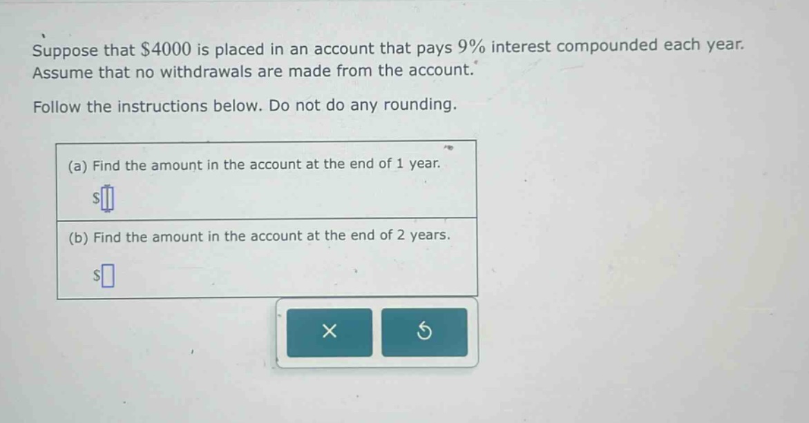suppose that $4000 is placed in an account that pays 9% interest compounded each year. assume that no withdrawals are made from the account. follow the instructions below. do not do any rounding. (a) find the amount in the account at the end of 1 year. $ (b) find the amount in the account at the end of 2 years. $