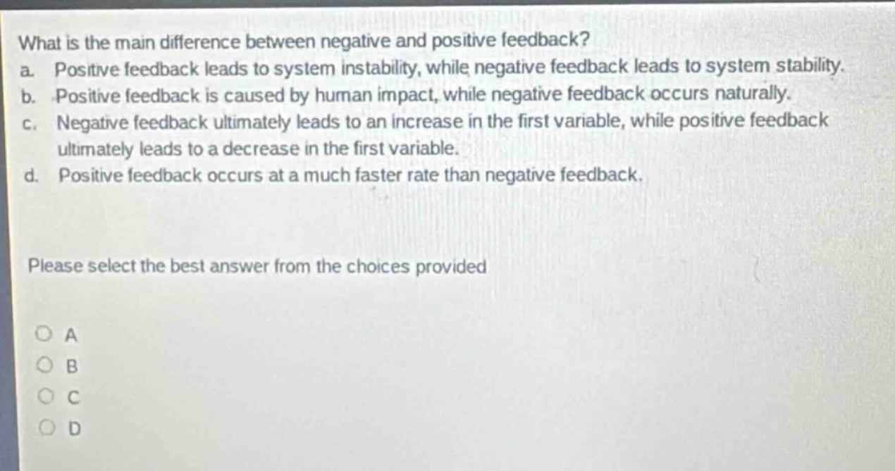 what is the main difference between negative and positive feedback?\na. positive feedback leads to system instability, while negative feedback leads to system stability.\nb. positive feedback is caused by human impact, while negative feedback occurs naturally.\nc. negative feedback ultimately leads to an increase in the first variable, while positive feedback ultimately leads to a decrease in the first variable.\nd. positive feedback occurs at a much faster rate than negative feedback.\nplease select the best answer from the choices provided\n○ a\n○ b\n○ c\n○ d