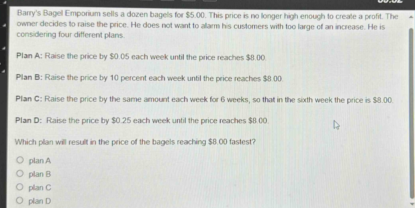 barrys bagel emporium sells a dozen bagels for $5.00. this price is no longer high enough to create a profit. the owner decides to raise the price. he does not want to alarm his customers with too large of an increase. he is considering four different plans.\n\nplan a: raise the price by $0.05 each week until the price reaches $8.00.\n\nplan b: raise the price by 10 percent each week until the price reaches $8.00.\n\nplan c: raise the price by the same amount each week for 6 weeks, so that in the sixth week the price is $8.00.\n\nplan d: raise the price by $0.25 each week until the price reaches $8.00.\n\nwhich plan will result in the price of the bagels reaching $8.00 fastest?\n\no plan a\no plan b\no plan c\no plan d