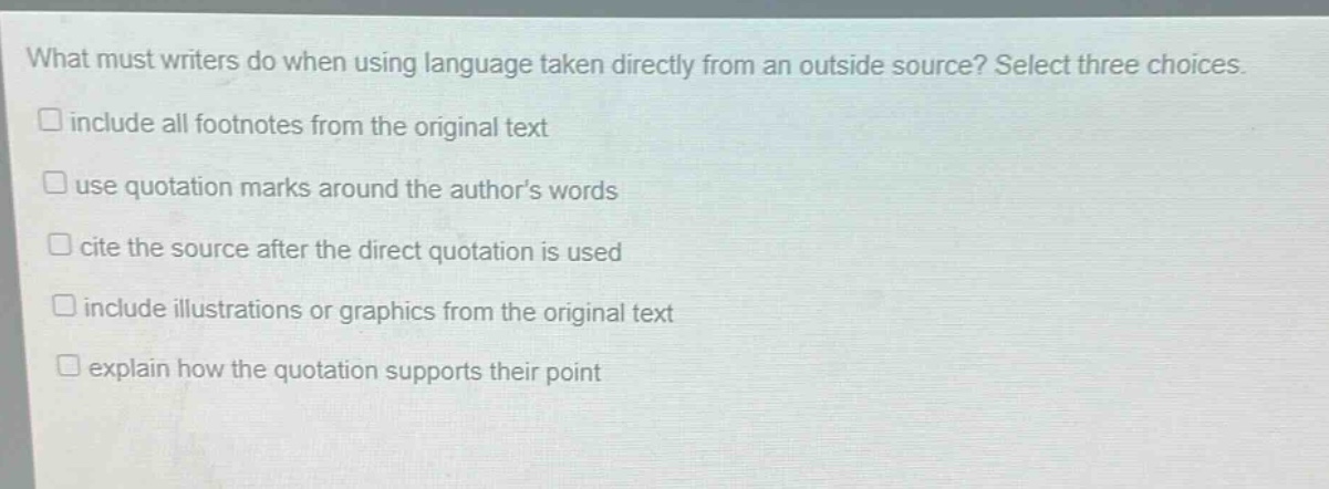 what must writers do when using language taken directly from an outside source? select three choices.\n□ include all footnotes from the original text\n□ use quotation marks around the author’s words\n□ cite the source after the direct quotation is used\n□ include illustrations or graphics from the original text\n□ explain how the quotation supports their point