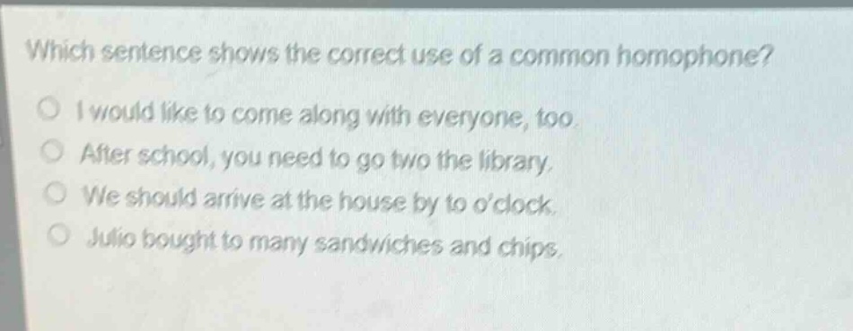 which sentence shows the correct use of a common homophone?\ni would like to come along with everyone, too.\nafter school, you need to go two the library.\nwe should arrive at the house by to oclock.\njulio bought to many sandwiches and chips.