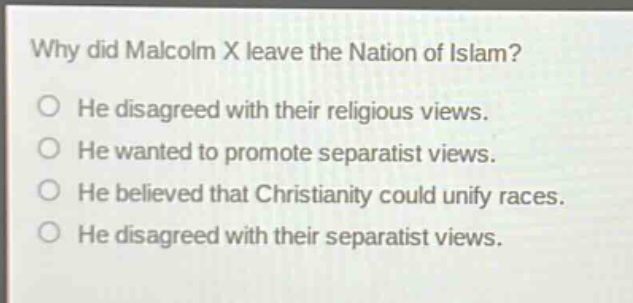 why did malcolm x leave the nation of islam?\nhe disagreed with their religious views.\nhe wanted to promote separatist views.\nhe believed that christianity could unify races.\nhe disagreed with their separatist views.