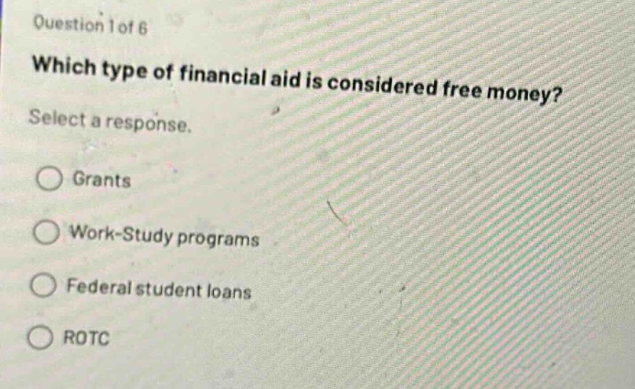 question 1 of 6\nwhich type of financial aid is considered free money?\nselect a response.\ngrants\nwork - study programs\nfederal student loans\nrotc