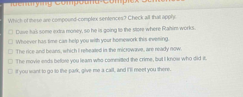 which of these are compound - complex sentences? check all that apply.\ndave has some extra money, so he is going to the store where rahim works.\nwhoever has time can help you with your homework this evening.\nthe rice and beans, which i reheated in the microwave, are ready now.\nthe movie ends before you learn who committed the crime, but i know who did it.\nif you want to go to the park, give me a call, and ill meet you there.