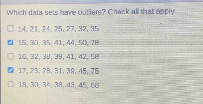 which data sets have outliers? check all that apply.\n14, 21, 24, 25, 27, 32, 35\n15, 30, 35, 41, 44, 50, 78\n16, 32, 38, 39, 41, 42, 58\n17, 23, 28, 31, 39, 45, 75\n18, 30, 34, 38, 43, 45, 68