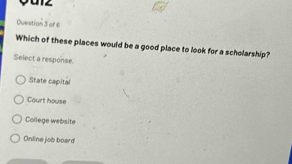 question 3 of 6\nwhich of these places would be a good place to look for a scholarship?\nselect a response.\nstate capital\ncourt house\ncollege website\nonline job board