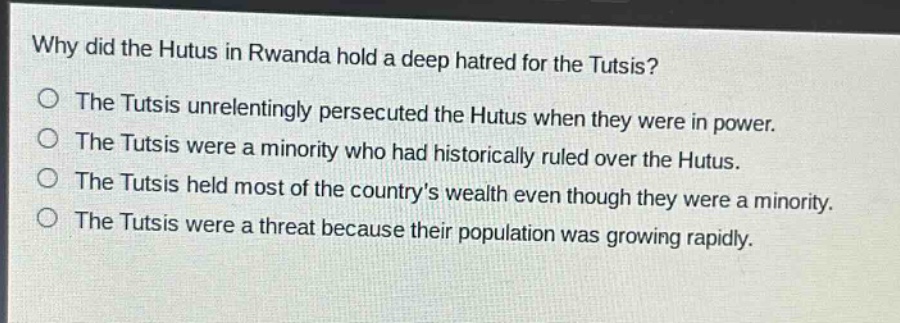 why did the hutus in rwanda hold a deep hatred for the tutsis?\no the tutsis unrelentingly persecuted the hutus when they were in power.\no the tutsis were a minority who had historically ruled over the hutus.\no the tutsis held most of the countrys wealth even though they were a minority.\no the tutsis were a threat because their population was growing rapidly.