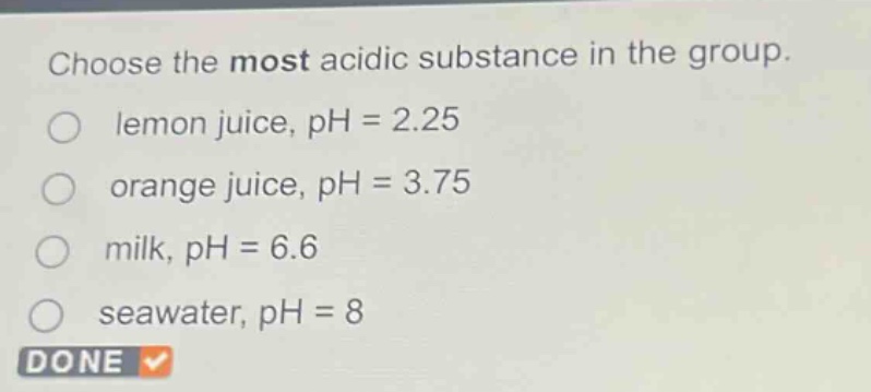 choose the most acidic substance in the group.\nlemon juice, ph = 2.25\norange juice, ph = 3.75\nmilk, ph = 6.6\nseawater, ph = 8