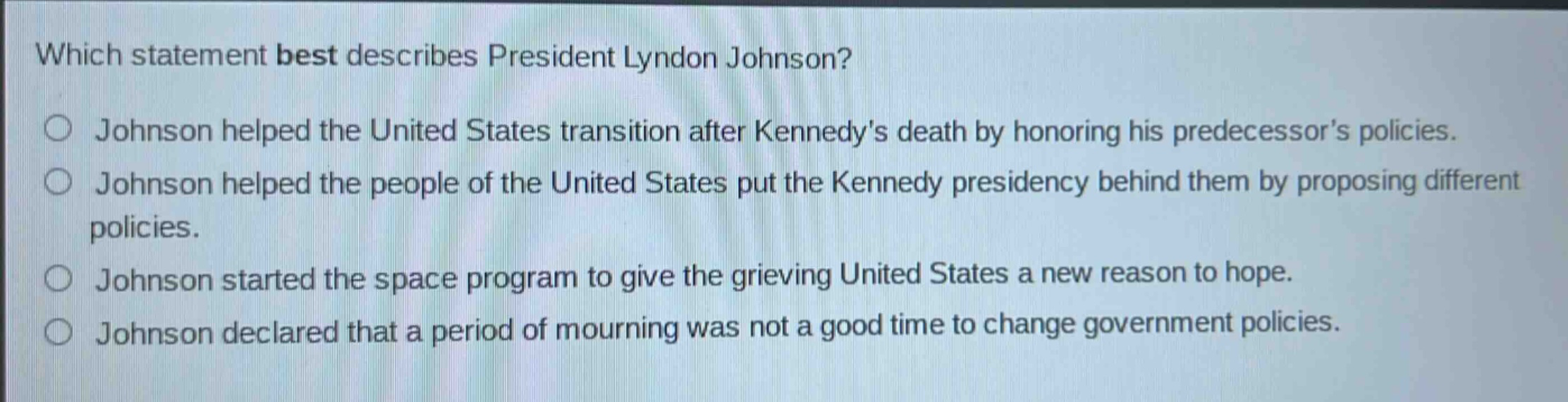 which statement best describes president lyndon johnson?\njohnson helped the united states transition after kennedys death by honoring his predecessors policies.\njohnson helped the people of the united states put the kennedy presidency behind them by proposing different policies.\njohnson started the space program to give the grieving united states a new reason to hope.\njohnson declared that a period of mourning was not a good time to change government policies.