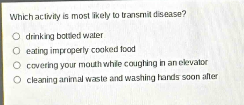 which activity is most likely to transmit disease?\n○ drinking bottled water\n○ eating improperly cooked food\n○ covering your mouth while coughing in an elevator\n○ cleaning animal waste and washing hands soon after