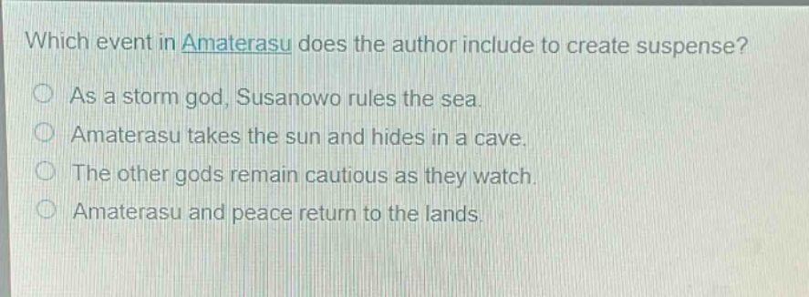 which event in amaterasu does the author include to create suspense?\nas a storm god, susanowo rules the sea.\namaterasu takes the sun and hides in a cave.\nthe other gods remain cautious as they watch.\namaterasu and peace return to the lands.