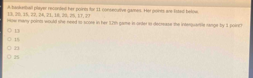 a basketball player recorded her points for 11 consecutive games. her points are listed below. 13, 20, 15, 22, 24, 21, 18, 20, 25, 17, 27 how many points would she need to score in her 12th game in order to decrease the interquartile range by 1 point? 13 15 23 25