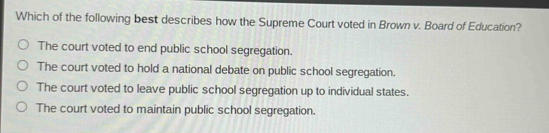 which of the following best describes how the supreme court voted in brown v. board of education?\nthe court voted to end public school segregation.\nthe court voted to hold a national debate on public school segregation.\nthe court voted to leave public school segregation up to individual states.\nthe court voted to maintain public school segregation.