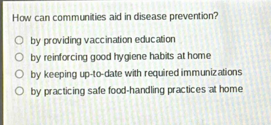 how can communities aid in disease prevention?\nby providing vaccination education\nby reinforcing good hygiene habits at home\nby keeping up - to - date with required immunizations\nby practicing safe food - handling practices at home