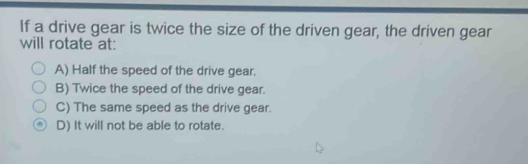 if a drive gear is twice the size of the driven gear, the driven gear will rotate at:\na) half the speed of the drive gear.\nb) twice the speed of the drive gear.\nc) the same speed as the drive gear.\nd) it will not be able to rotate.