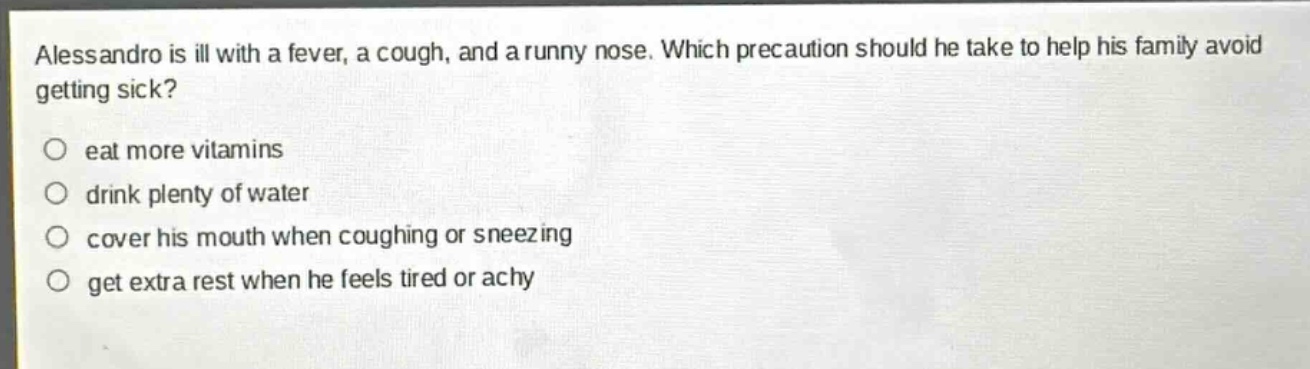 alessandro is ill with a fever, a cough, and a runny nose. which precaution should he take to help his family avoid getting sick?\no eat more vitamins\no drink plenty of water\no cover his mouth when coughing or sneezing\no get extra rest when he feels tired or achy
