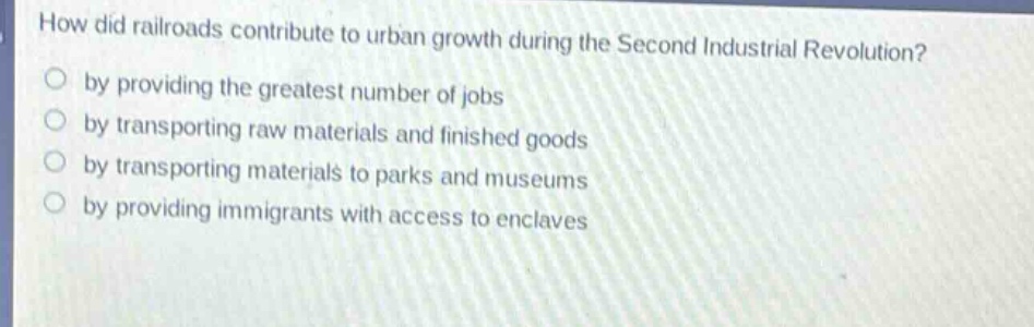 how did railroads contribute to urban growth during the second industrial revolution?\nby providing the greatest number of jobs\nby transporting raw materials and finished goods\nby transporting materials to parks and museums\nby providing immigrants with access to enclaves