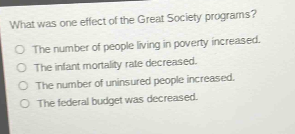 what was one effect of the great society programs?\nthe number of people living in poverty increased.\nthe infant mortality rate decreased.\nthe number of uninsured people increased.\nthe federal budget was decreased.