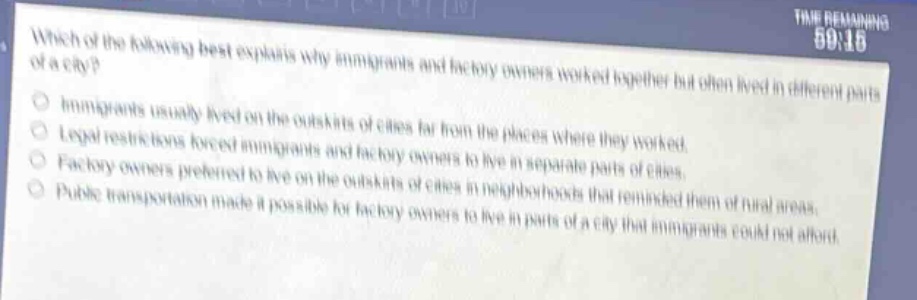which of the following best explains why immigrants and factory owners worked together but often lived in different parts of a city?\nimmigrants usually lived on the outskirts of cities far from the places where they worked.\nlegal restrictions forced immigrants and factory owners to live in separate parts of cities.\nfactory owners preferred to live on the outskirts of cities in neighborhoods that reminded them of rural areas.\npublic transportation made it possible for factory owners to live in parts of a city that immigrants could not afford.