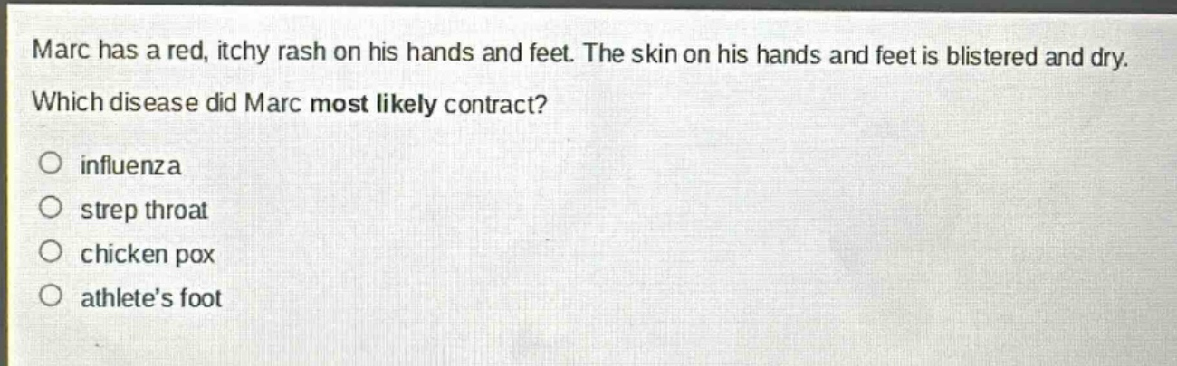 marc has a red, itchy rash on his hands and feet. the skin on his hands and feet is blistered and dry. which disease did marc most likely contract?\no influenza\no strep throat\no chicken pox\no athletes foot