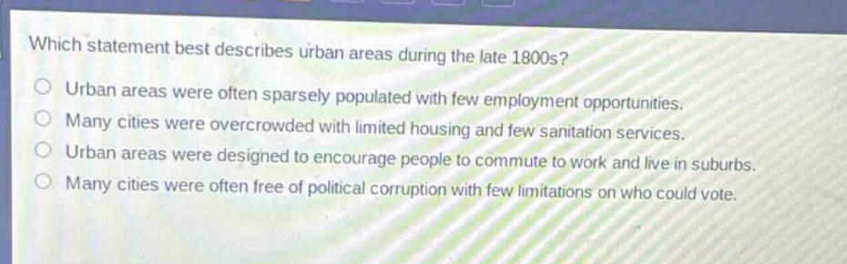 which statement best describes urban areas during the late 1800s?\nurban areas were often sparsely populated with few employment opportunities.\nmany cities were overcrowded with limited housing and few sanitation services.\nurban areas were designed to encourage people to commute to work and live in suburbs.\nmany cities were often free of political corruption with few limitations on who could vote.